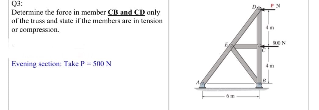 Q3:
Determine the force in member CB and CD only
Do
PN
of the truss and state if the members are in tension
4 m
or compression.
900 N
Evening section: Take P = 500 N
4 m
B.
6 m
