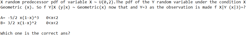 X random predecessor pdf of variable X ~ U(0,2).The pdf of the Y random variable under the condition X
Geometric (x). So f Y|x (y|x) ~ Geometric(x) now that and Y=3 as the observation is made f x|Y (x|3)=?
A= -5/2 x(1-x)^3
B= 3/2 x(1-x)^2
O<x<2
O<x<2
which one is the correct ans?
