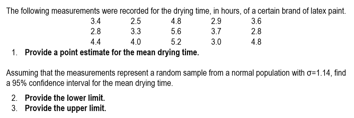 The following measurements were recorded for the drying time, in hours, of a certain brand of latex paint.
3.4
2.5
2.9
3.7
4.8
3.6
2.8
3.3
5.6
2.8
4.4
4.0
5.2
3.0
4.8
1. Provide a point estimate for the mean drying time.
Assuming that the measurements represent a random sample from a normal population with o=1.14, find
a 95% confidence interval for the mean drying time.
2. Provide the lower limit.
3. Provide the upper limit.
