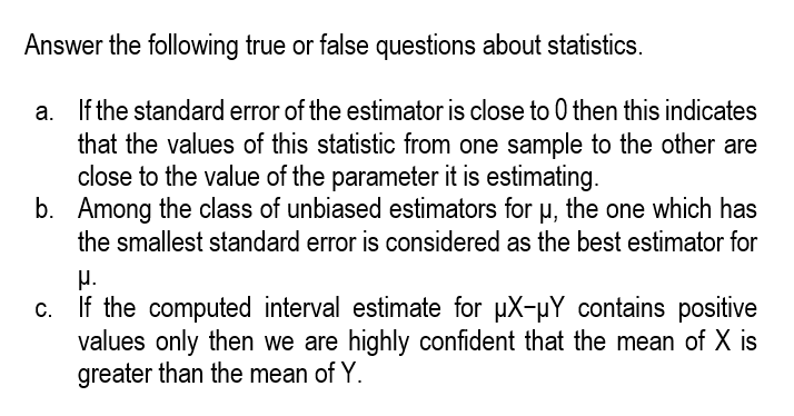 Answer the following true or false questions about statistics.
a. If the standard error of the estimator is close to 0 then this indicates
that the values of this statistic from one sample to the other are
close to the value of the parameter it is estimating.
b. Among the class of unbiased estimators for H, the one which has
the smallest standard error is considered as the best estimator for
µ.
If the computed interval estimate for µX-µY contains positive
values only then we are highly confident that the mean of X is
greater than the mean of Y.
