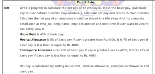 Part II (Lab)
Write a program to calculate the net pay of an employee. Input the basic pay, pass basic
pay to user defined function PayCalculate(), calculate net pay and return to main function.
QN1
Calculate the net pay of an employee should be stored in a file along with its complete
detail such as emp_no, emp_name, emp-designation and next time if user want to view it
can easily view it.
House Rent is 45% of basic pay.
Medical Allowance is 5% of basic pay if pay is greater than Rs. 4000, it is 7% of basic pay if
basic pay is less than or equal to Rs.400o.
Conveyance Allowance is Rs. 200 of basic pay if pay is greater than Rs, 4000, it is Rs.435 of
basic pay if basic pay is less than or equal to Rs.4000.
Net pay is calculated by adding house rent, medical allowance ,conveyance allowance and
basic pay.
