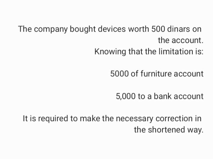 The company bought devices worth 500 dinars on
the account.
Knowing that the limitation is:
5000 of furniture account
5,000 to a bank account
It is required to make the necessary correction in
the shortened way.
