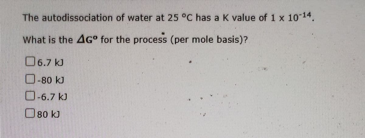 The autodissociation of water at 25 °C has a K value of 1 x 10 14.
What is the 4G° for the process (per mole basis)?
O6.7 kJ
O-80 kJ
O-6.7 kJ
O80 kJ
