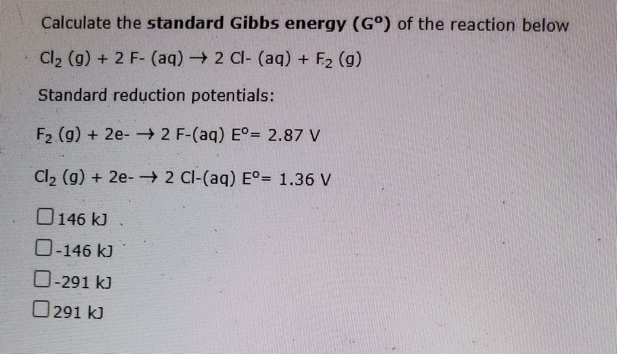 Calculate the standard Gibbs energy (G°) of the reaction below
Cl2 (g) + 2 F- (aq) 2 Cl- (aq) + F2 (g)
Standard reduction potentials:
F2 (g) + 2e- 2 F-(aq) E°= 2.87 V
wwww.
Cl2 (g) + 2e- - 2 Cl-(aq) E°= 1.36 V
0146 kJ
0-146 kJ
0-291 kJ
O291 kJ
