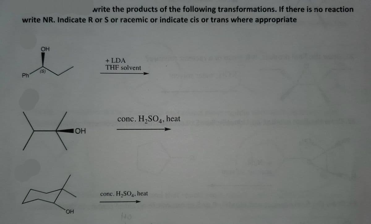 write the products of the following transformations. If there is no reaction
write NR. Indicate R or S or racemic or indicate cis or trans where appropriate
OH
+ LDA
THF solvent
(S)
Ph
conc. H,SO4, heat
OH
conc. H,SO4, heat
HO,
