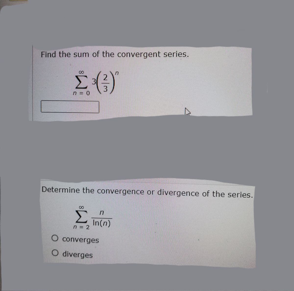 Find the sum of the convergent series.
3
n = 0
Determine the convergence or divergence of the series.
8.
Σ
In(n)
n = 2
O converges
O diverges

