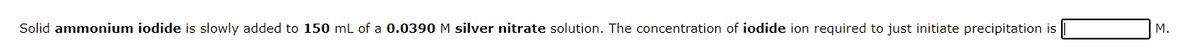 Solid ammonium iodide is slowly added to 150 mL of a 0.0390 M silver nitrate solution. The concentration of iodide ion required to just initiate precipitation is
М.
