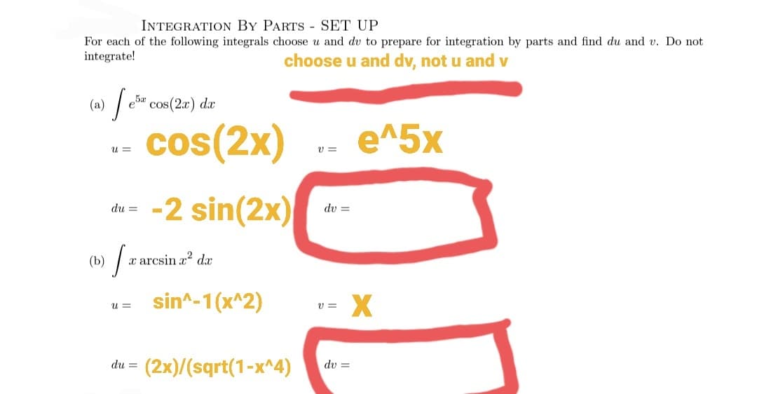 INTEGRATION BY PARTS - SET UP
For each of the following integrals choose u and dv to prepare for integration by parts and find du and v. Do not
integrate!
choose u and dv, not u and v
(a) e" cos(2a) dx
- cos(2x)
e^5x
U =
V =
du- -2 sin(2x)
dv =
(b)
x arcsin z? d
sin^-1(x^2)
u =
v =
= (2x)/(sqrt(1-x^4)
dv =
