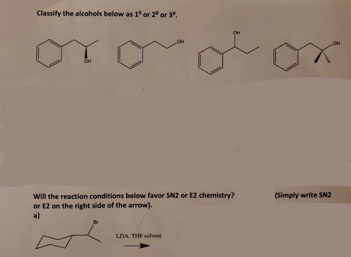 Classify the alcohols below as 1° or 20 or 3°.
OH
HO
OH
Will the reaction conditions below favor SN2 or E2 chemistry?
or E2 on the right side of the arrow).
a)
(Simply write SN2
Br
LDA, THF solvent
