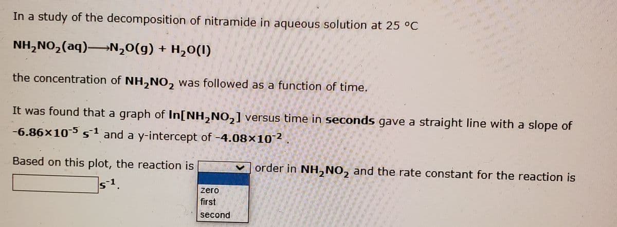 In a study of the decomposition of nitramide in aqueous solution at 25 °C
NH,NO,(aq)→N,0(g) + H,0(I)
the concentration of NH,NO, was followed as a function of time.
2.
It was found that a graph of In[NH,NO,] versus time in seconds gave a straight line with a slope of
2
-6.86x105 s1 and a y-intercept of -4.08×102
Based on this plot, the reaction is
order in NH, NO, and the rate constant for the reaction is
zero
first
second

