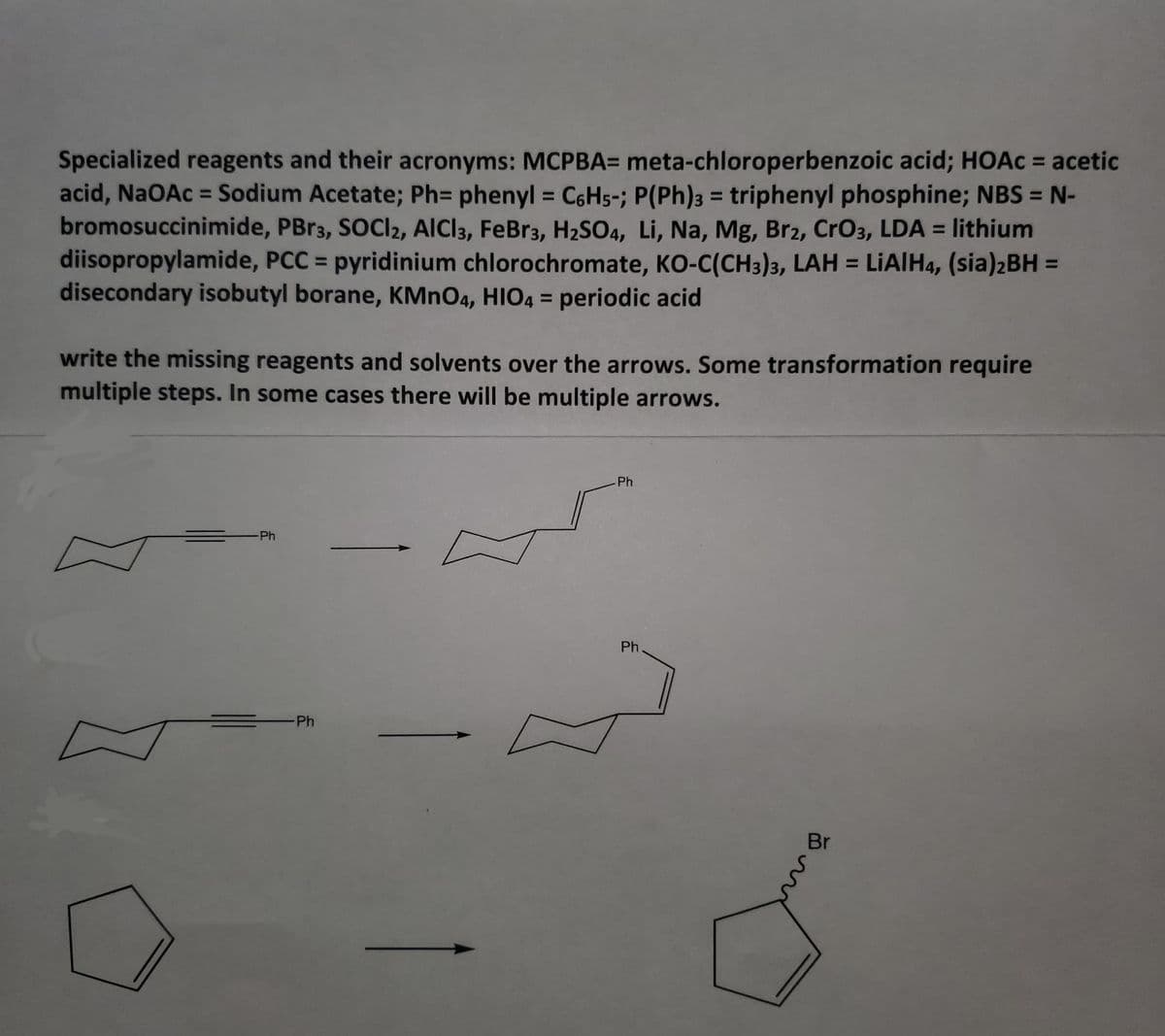 Specialized reagents and their acronyms: MCPBA= meta-chloroperbenzoic acid; HOAC = acetic
acid, NaOAc = Sodium Acetate; Ph= phenyl = C6H5-; P(Ph)3 = triphenyl phosphine; NBS = N-
bromosuccinimide, PBR3, SOCI2, AICI3, FeBr3, H2SO4, Li, Na, Mg, Br2, CrO3, LDA = lithium
diisopropylamide, PCC = pyridinium chlorochromate, KO-C(CH3)3, LAH = LIAIH4, (sia)2BH =
disecondary isobutyl borane, KMNO4, HIO4 = periodic acid
%3D
write the missing reagents and solvents over the arrows. Some transformation require
multiple steps. In some cases there will be multiple arrows.
Ph
-Ph
Ph
Ph
Br
