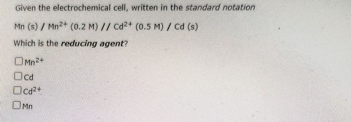 Given the electrochemical cell, written in the standard notation
Mn (s) / Mn2+ (0.2 M) // Cd²+ (0.5 M) / Cd (s)
Which is the reducing agent?
OMn2+
Ocd
Ocd2+
OMn
