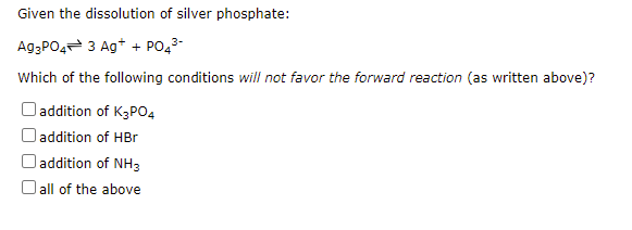 Given the dissolution of silver phosphate:
A93PO4 3 Ag+ + PO43-
Which of the following conditions will not favor the forward reaction (as written above)?
Daddition of K3PO4
addition of HBr
addition of NH3
O all of the above
