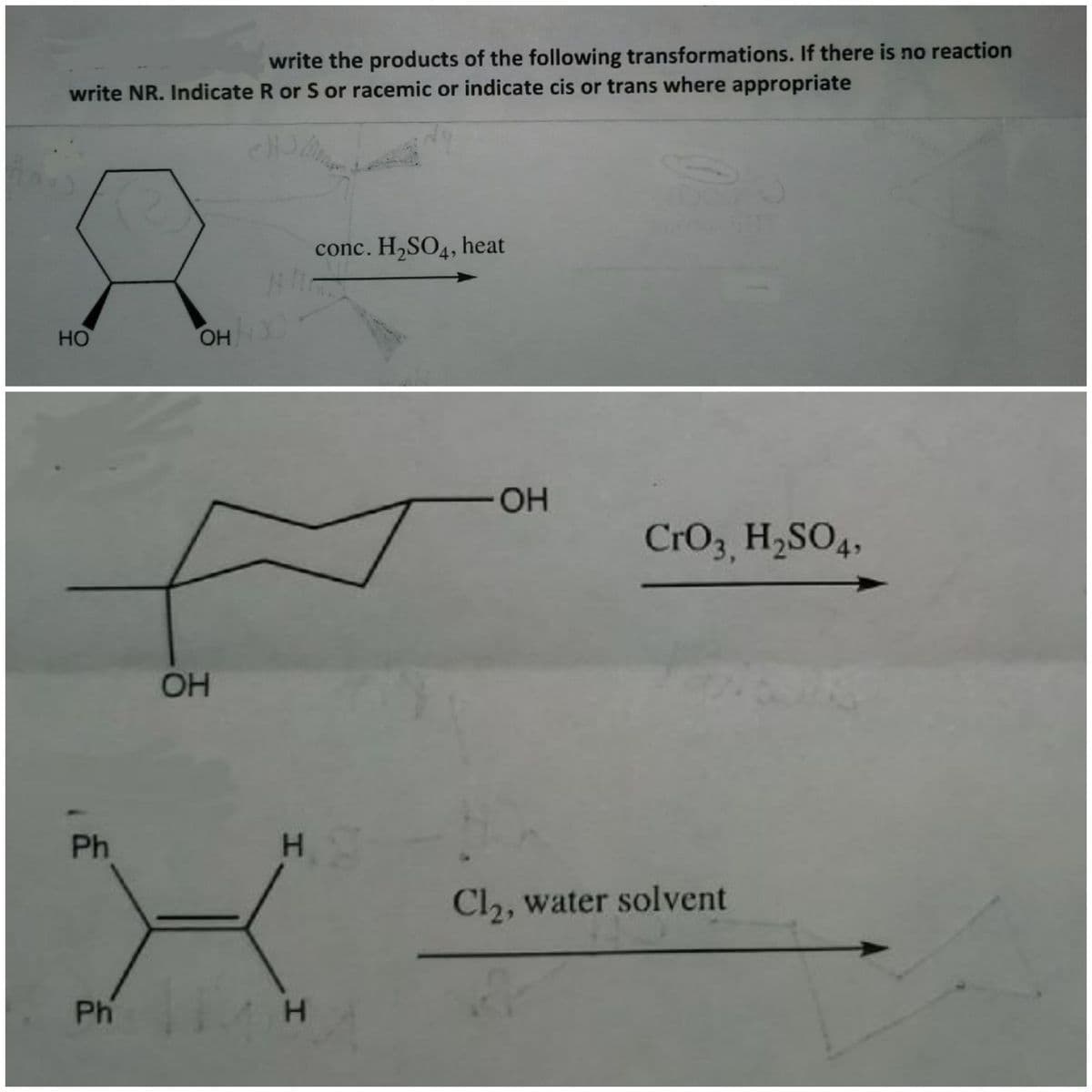 write the products of the following transformations. If there is no reaction
write NR. Indicate R or S or racemic or indicate cis or trans where appropriate
conc. H,SO4, heat
HO
-HO-
CrO3 H,SO4,
OH
Ph
Cl2, water solvent
Ph H
