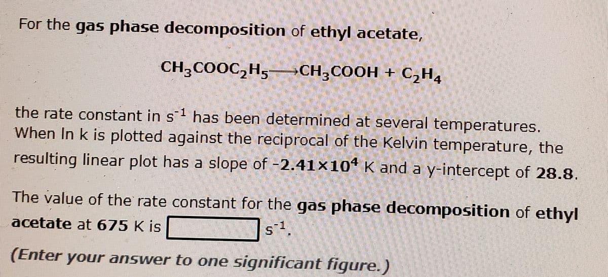 For the gas phase decomposition of ethyl acetate,
CH;COOC,H5–CH;COOH + C,H4
the rate constant in s1 has been determined at several temperatures.
When In k is plotted against the reciprocal of the Kelvin temperature, the
resulting linear plot has a slope of -2.41×10“ K and a y-intercept of 28.8.
The value of the rate constant for the gas phase decomposition of ethyl
s1.
acetate at 675 K is
(Enter your answer to one significant figure.)
