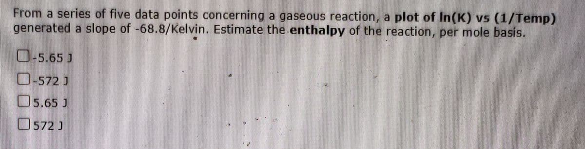 From a series of five data points concerning a gaseous reaction, a plot of In(K) vs (1/Temp)
generated a slope of -68.8/Kelvin. Estimate the enthalpy of the reaction, per mole basis.
O-5.65 J
O-572 J
O5.65 J
O572 J
