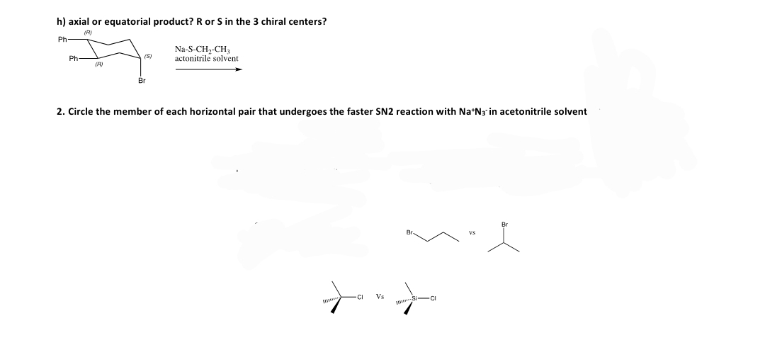 h) axial or equatorial product? R or S in the 3 chiral centers?
(R)
Ph
Na-S-CH,-CH,
actonitrile solvent
Ph-
(S)
(R)
2. Circle the member of each horizontal pair that undergoes the faster SN2 reaction with Na*N3 in acetonitrile solvent
Vs

