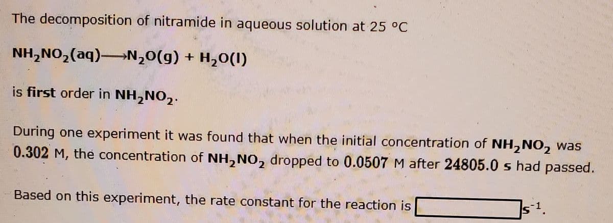 The decomposition of nitramide in aqueous solution at 25 °C
NH,NO,(aq)→N,0(g) + H,0(I)
is first order in NH,NO,.
During one experiment it was found that when the initial concentration of NH, NO, was
0.302 M, the concentration of NH,NO, dropped to 0.0507 M after 24805.0 s had passed.
Based on this experiment, the rate constant for the reaction is

