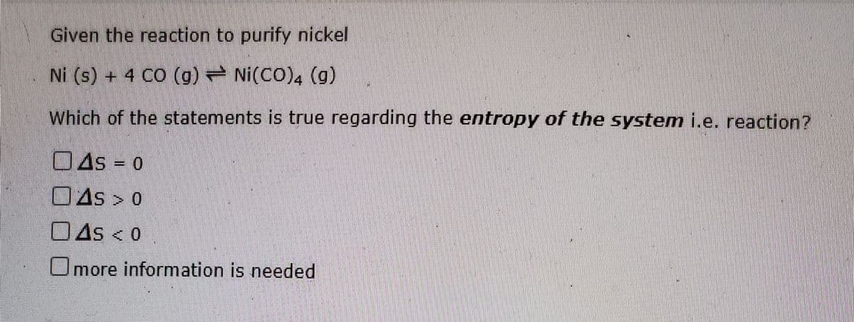 Given the reaction to purify nickel
Ni (s) + 4 CO (g) Ni(CO)4 (g)
Which of the statements is true regarding the entropy of the system i.e. reaction?
OAs = 0
OAs > 0
OAs < 0
Omore information is needed
