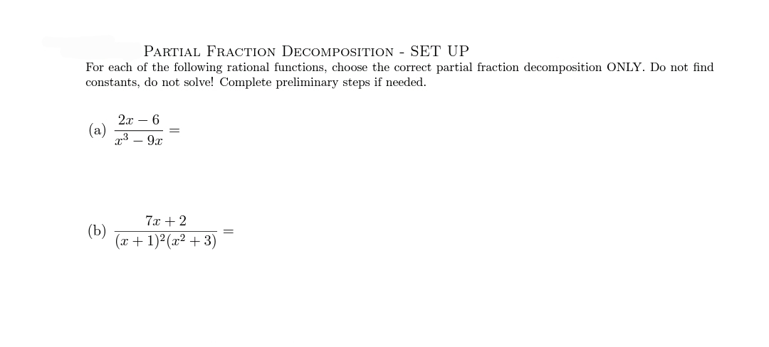 PARTIAL FRACTION DECOMPOSITION - SET UP
For each of the following rational functions, choose the correct partial fraction decomposition ONLY. Do not find
constants, do not solve! Complete preliminary steps if needed.
2x – 6
(a)
x3 – 9x
7х +2
(Ъ)
(x + 1)²(x² + 3)
