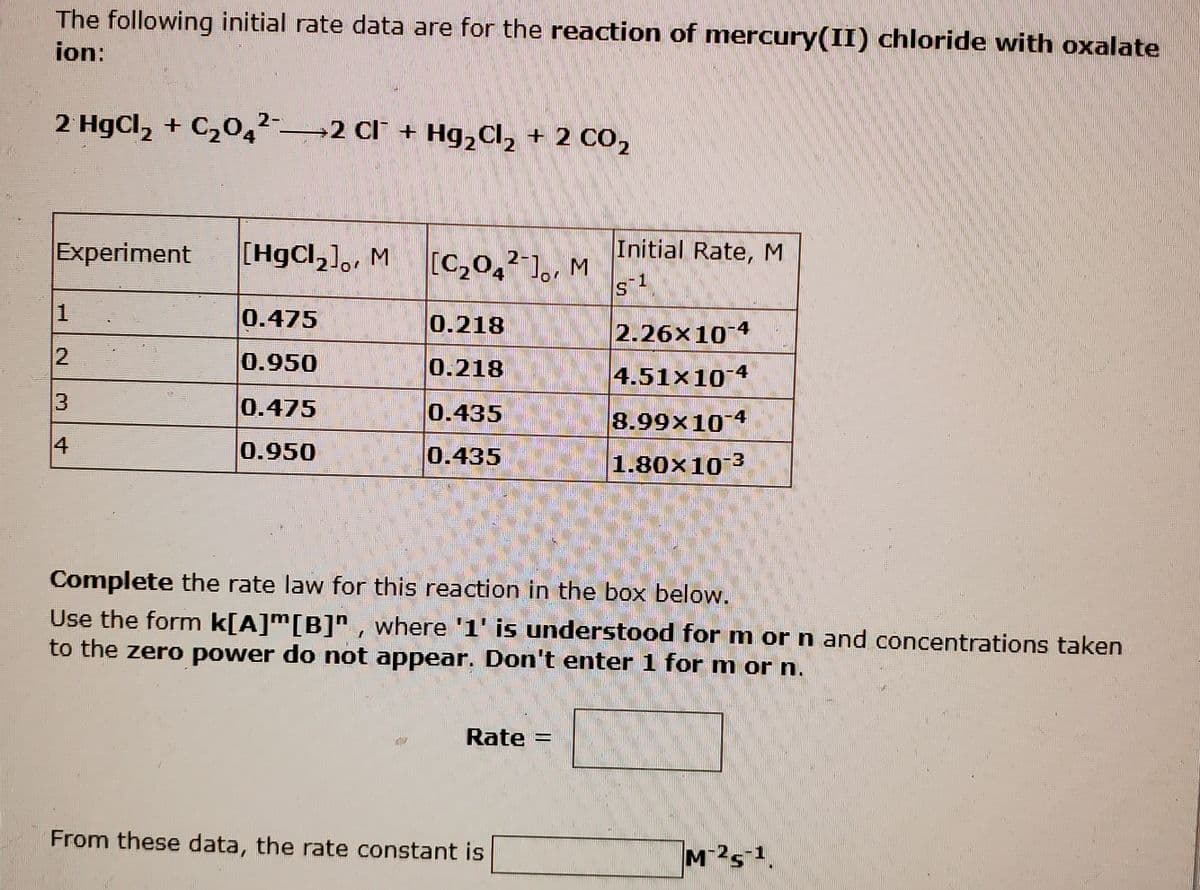 The following initial rate data are for the reaction of mercury(II) chloride with oxalate
ion:
2 HgCl, + C204²-2 Cl + Hg,Cl, + 2 CO,
Initial Rate, M
Experiment
[HgCl,],, M
[C,0,²'],, M
2-
4
1
0.475
0.218
2.26x10*
0.950
0.218
4.51x10 4
0.475 0.435
8.99x10 4
4
0.950
0.435
1.80x10
3.
Complete the rate law for this reaction in the box below.
Use the form k[A]m[B]", where '1' is understood for m or n and concentrations taken
to the zero power do not appear. Don't enter 1 for m or n.
Rate =
From these data, the rate constant is
2.
3.
