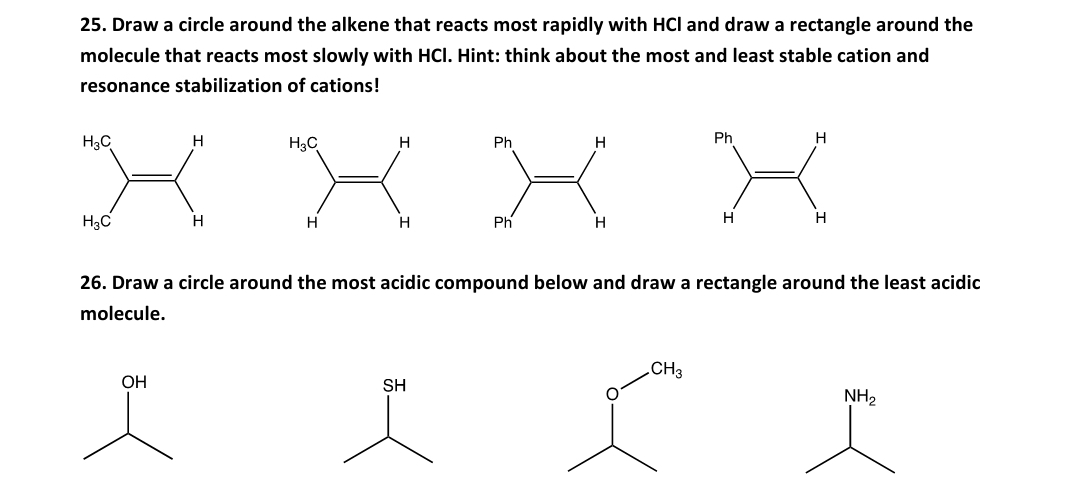 25. Draw a circle around the alkene that reacts most rapidly with HCl and draw a rectangle around the
molecule that reacts most slowly with HCI. Hint: think about the most and least stable cation and
resonance stabilization of cations!
K XX X
Ph
H
H3C
H3C
Ph
H
H3C
H
H
H.
Ph
H
H
H
26. Draw a circle around the most acidic compound below and draw a rectangle around the least acidic
molecule.
.CH3
ОН
SH
NH2
