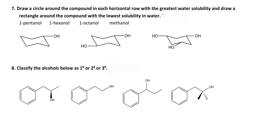 7. Draw a circle around the compound in each horizontal row with the greatest water solubility and draw a
rectangle around the compound with the lowest solubility in water.
1-pentanol
1-hexanol
1-octanol
methanol
OH
Но
OH
Но
НО
8. Classify the alcohols below as 1° or 2º or 3º.
OH
HO
HO
OH
