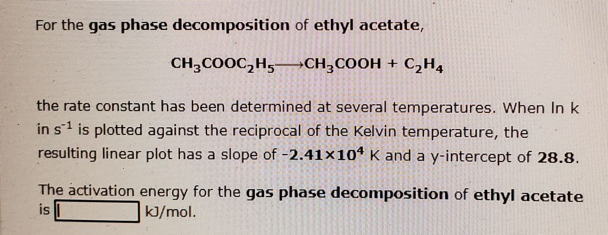 For the gas phase decomposition of ethyl acetate,
CH;COOC,H,–CH,COOH + C2H4
the rate constant has been determined at several temperatures. When In k
-1
in s is plotted against the reciprocal of the Kelvin temperature, the
resulting linear plot has a slope of -2.41x10* K and a y-intercept of 28.8.
The activation energy for the gas phase decomposition of ethyl acetate
is
kJ/mol.
