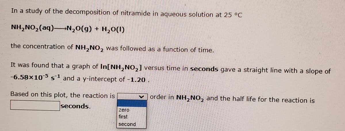 In a study of the decomposition of nitramide in aqueous solution at 25 °C
NH,NO,(aq)-N,0(g) + H,0(I)
the concentration of NH,NO, was followed as a function of time.
2
It was found that a graph of In[NH,NO,] versus time in seconds gave a straight line with a slope of
-6.58x105 s and a y-intercept of -1.20.
Based on this plot, the reaction is
order in NH, NO, and the half life for the reaction is
seconds.
zero
first
second
