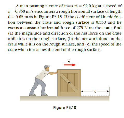 A man pushing a crate of mass m = 92.0 kg at a speed of
v = 0.850 m/s encounters a rough horizontal surface of length
e = 0.65 m as in Figure P5.18. If the coefficient of kinetic fric-
tion between the crate and rough surface is 0.358 and he
exerts a constant horizontal force of 275 N on the crate, find
(a) the magnitude and direction of the net force on the crate
while it is on the rough surface, (b) the net work done on the
crate while it is on the rough surface, and (c) the speed of the
crate when it reaches the end of the rough surface.
Figure P5.18
