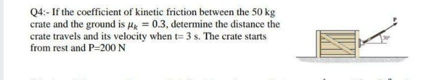 Q4:- If the coefficient of kinetic friction between the 50 kg
crate and the ground is µ = 0.3, determine the distance the
crate travels and its velocity when t= 3 s. The crate starts
from rest and P=200 N
