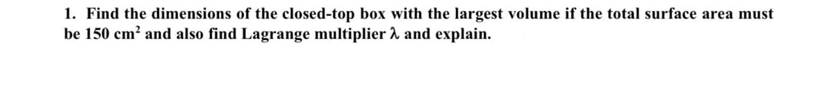 1. Find the dimensions of the closed-top box with the largest volume if the total surface area must
be 150 cm² and also find Lagrange multiplier λ and explain.