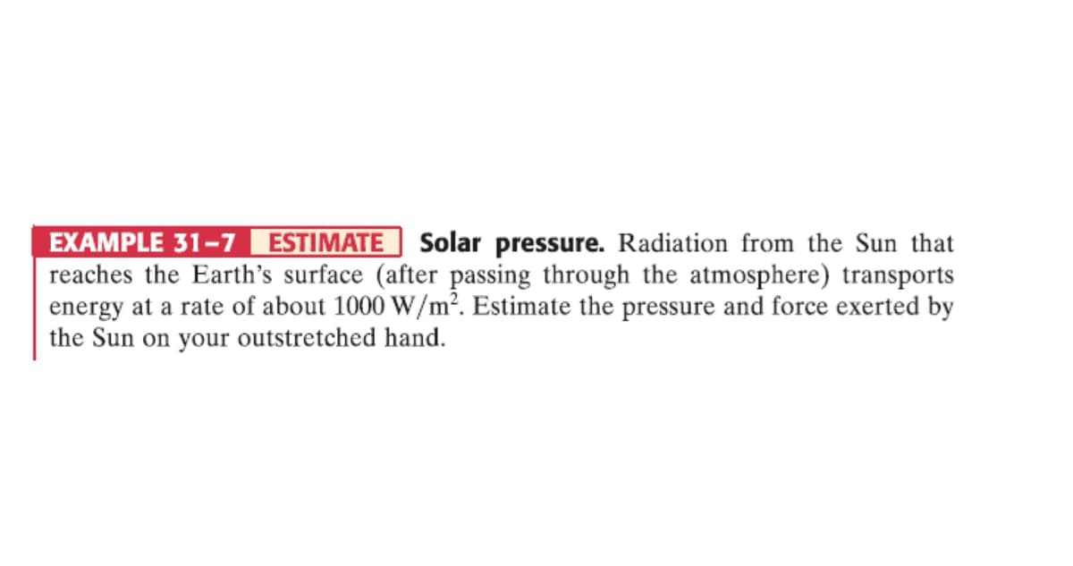 EXAMPLE 31-7 ESTIMATE Solar pressure. Radiation from the Sun that
reaches the Earth's surface (after passing through the atmosphere) transports
energy at a rate of about 1000 W/m². Estimate the pressure and force exerted by
the Sun on your outstretched hand.