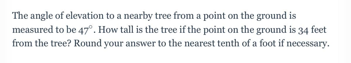 The angle of elevation to a nearby tree from a point on the ground is
measured to be 47°. How tall is the tree if the point on the ground is 34 feet
from the tree? Round your answer to the nearest tenth of a foot if necessary.
