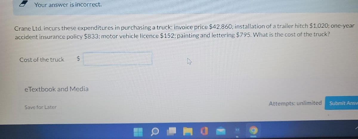 Your answer is incorrect.
Crane Ltd. incurs these expenditures in purchasing a truck: invoice price $42,860; installation of a trailer hitch $1.020; one-year
accident insurance policy $833; motor vehicle licence $152; painting and lettering $795. What is the cost of the truck?
Cost of the truck
24
eTextbook and Media
Attempts: unlimited
Submit Answ
Save for Later
