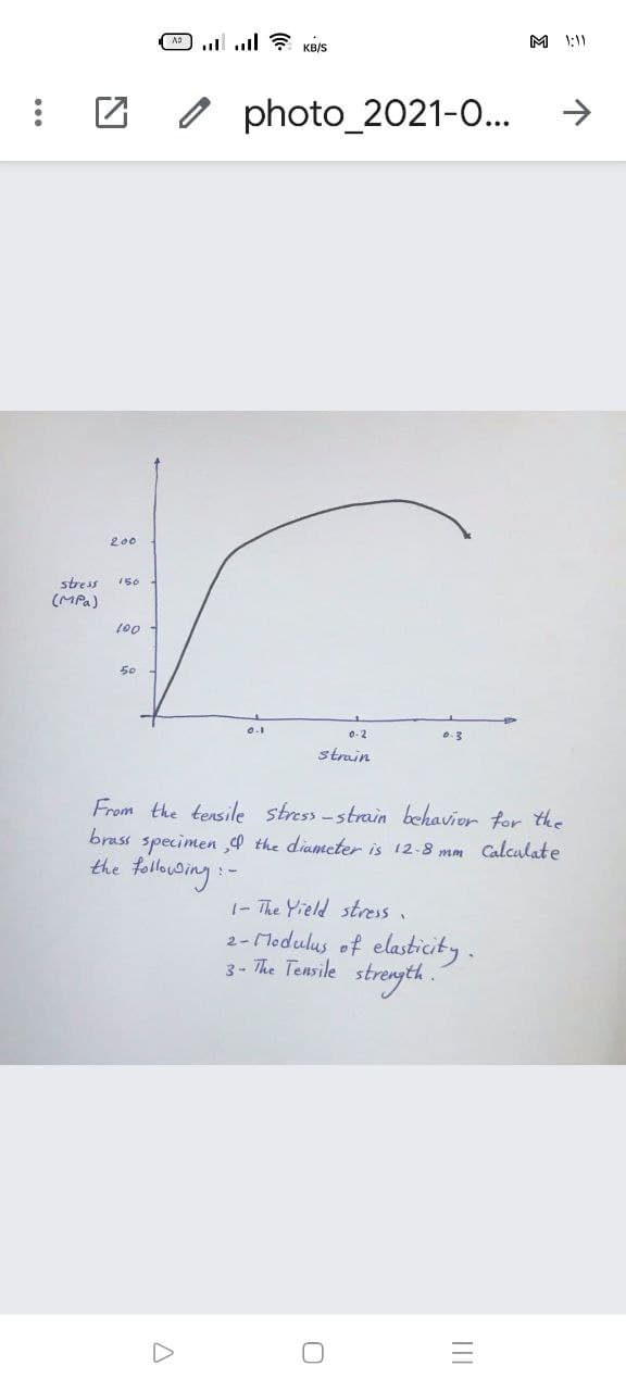 A ul ? KBIS
M 1:11
O photo_2021-0...
->
200
stress
150
(MPa)
(00
50
0-2
strain
From the tensile stress-strain behavior for the
brass specimen d the diamcter is 12-8 mm Calculate
the folluding:-
1- The Yield stress.
2- Modulus of elasticity.
3 - The Tensile strength .
II
