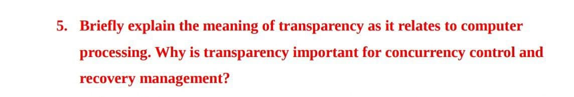 5. Briefly explain the meaning of transparency as it relates to computer
processing. Why is transparency important for concurrency control and
recovery management?
