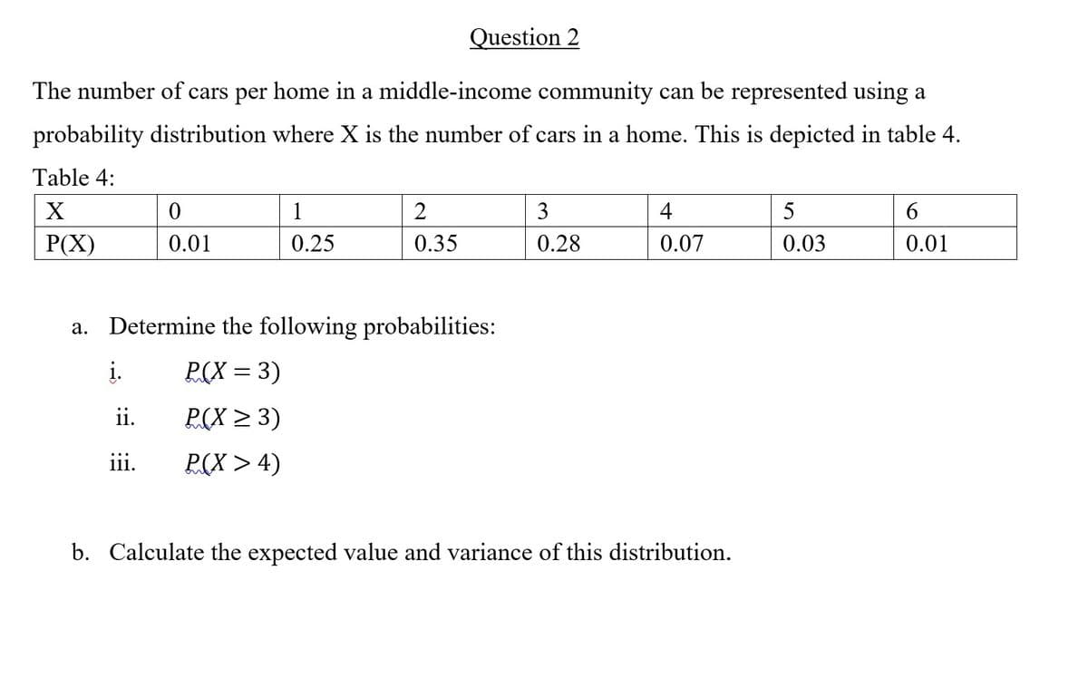 Question 2
The number of cars per home in a middle-income community can be represented using a
probability distribution where X is the number of cars in a home. This is depicted in table 4.
Table 4:
1
3
4
5
6.
P(X)
0.01
0.25
0.35
0.28
0.07
0.03
0.01
a. Determine the following probabilities:
į.
P(X = 3)
ii.
P(X > 3)
iii.
P(X > 4)
b. Calculate the expected value and variance of this distribution.
