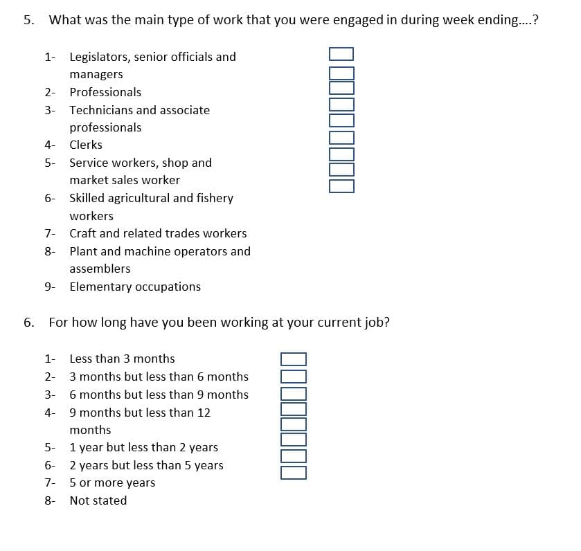 5. What was the main type of work that you were engaged in during week ending..?
1- Legislators, senior officials and
managers
2- Professionals
3- Technicians and associate
professionals
4- Clerks
5- Service workers, shop and
market sales worker
6- Skilled agricultural and fishery
workers
7- Craft and related trades workers
8- Plant and machine operators and
assemblers
9- Elementary occupations
For how long have you been working at your current job?
1-
Less than 3 months
2- 3 months but less than 6 months
3-
6 months but less than 9 months
4- 9 months but less than 12
months
5-
1 year but less than 2 years
6-
2 years but less than 5 years
7- 5 or more years
8-
Not stated
