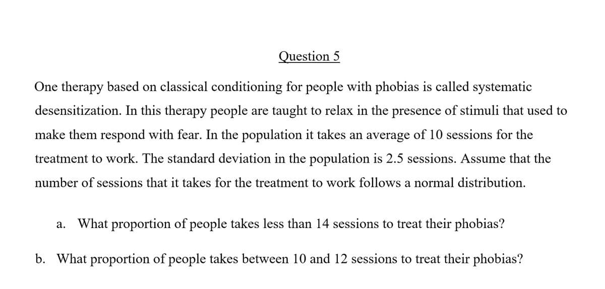 Question 5
One therapy based on classical conditioning for people with phobias is called systematic
desensitization. In this therapy people are taught to relax in the presence of stimuli that used to
make them respond with fear. In the population it takes an average of 10 sessions for the
treatment to work. The standard deviation in the population is 2.5 sessions. Assume that the
number of sessions that it takes for the treatment to work follows a normal distribution.
What proportion of people takes less than 14 sessions to treat their phobias?
а.
b. What proportion of people takes between 10 and 12 sessions to treat their phobias?
