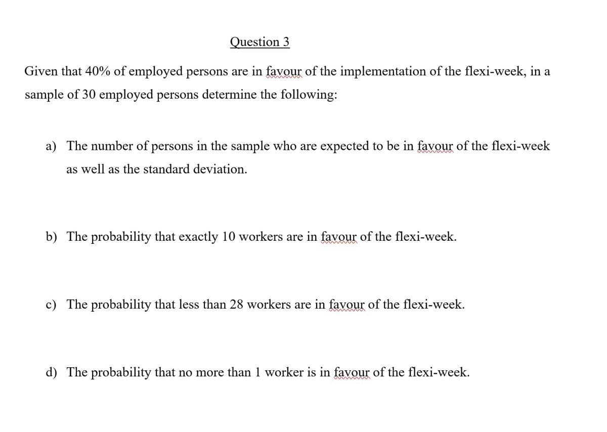 Question 3
Given that 40% of employed persons are in favour of the implementation of the flexi-week, in a
sample of 30 employed persons determine the following:
a) The number of persons in the sample who are expected to be in favour of the flexi-week
as well as the standard deviation.
b) The probability that exactly 10 workers are in favour of the flexi-week.
c) The probability that less than 28 workers are in favour of the flexi-week.
d) The probability that no more than 1 worker is in favour of the flexi-week.

