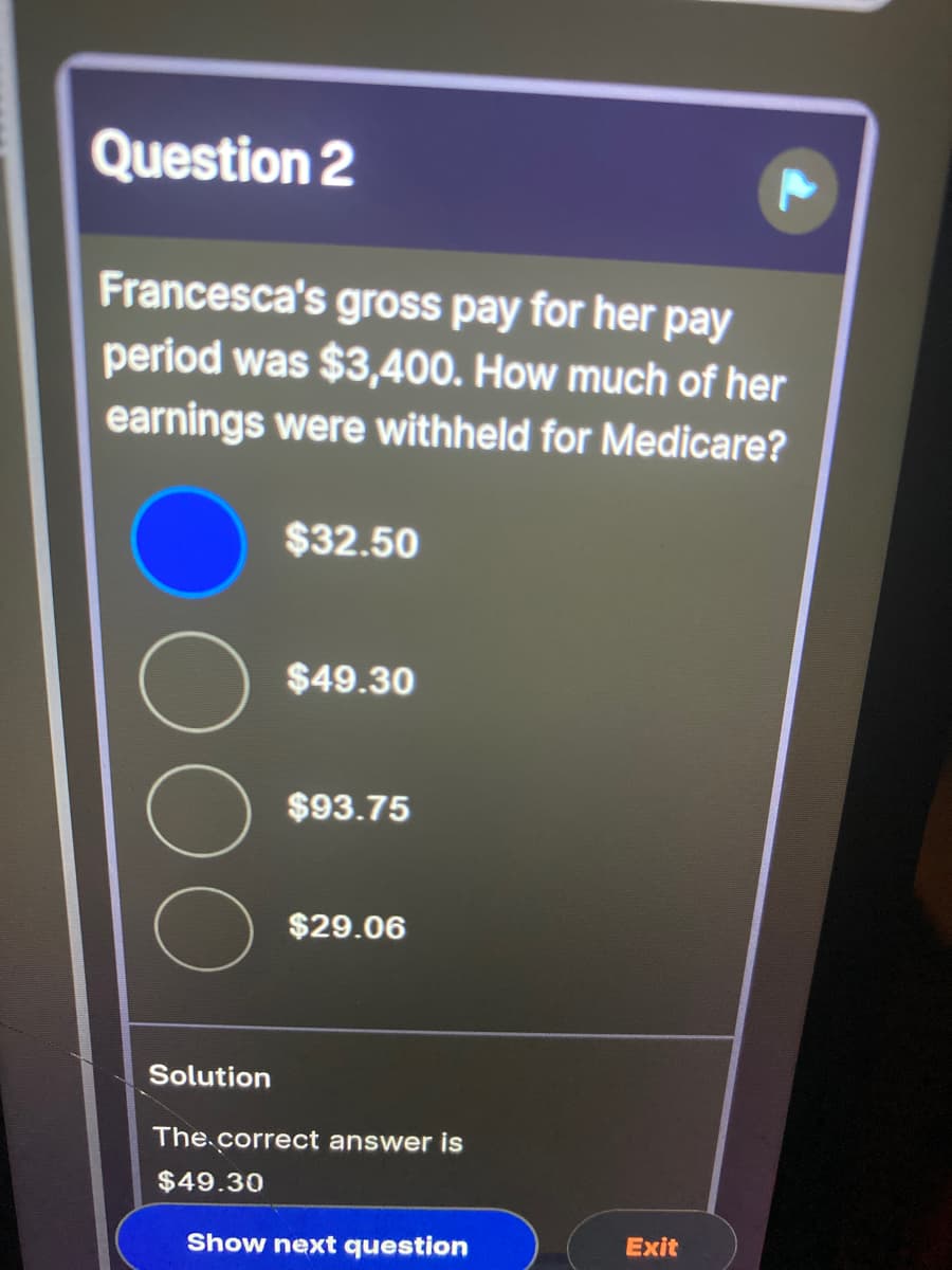 Question 2
Francesca's gross pay for her pay
period was $3,400. How much of her
earnings were withheld for Medicare?
$32.50
$49.30
$93.75
$29.06
Solution
The.correct answer is
$49.30
Show next question
Exit
