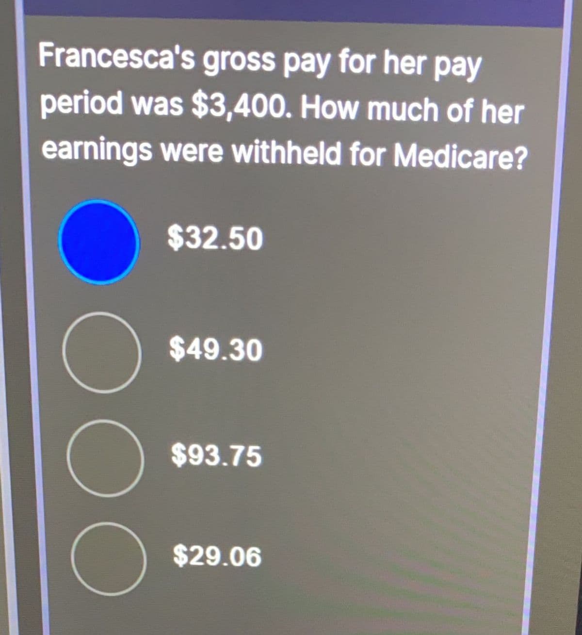 Francesca's gross pay for her pay
period was $3,400. How much of her
earnings were withheld for Medicare?
$32.50
$49.30
$93.75
$29.06
