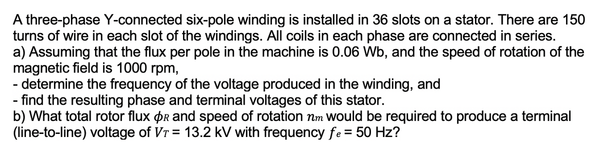 A three-phase Y-connected six-pole winding is installed in 36 slots on a stator. There are 150
turns of wire in each slot of the windings. All coils in each phase are connected in series.
a) Assuming that the flux per pole in the machine is 0.06 Wb, and the speed of rotation of the
magnetic field is 1000 rpm,
- determine the frequency of the voltage produced in the winding, and
- find the resulting phase and terminal voltages of this stator.
b) What total rotor flux Or and speed of rotation nm would be required to produce a terminal
(line-to-line) voltage of Vr = 13.2 kV with frequency fe = 50 Hz?