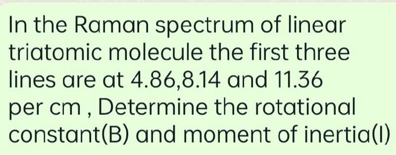 In the Raman spectrum of linear
triatomic molecule the first three
lines are at 4.86,8.14 and 11.36
per cm , Determine the rotational
constant(B) and moment of inertia(1)
