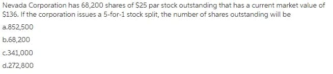 Nevada Corporation has 68,200 shares of $25 par stock outstanding that has a current market value of
$136. If the corporation issues a 5-for-1 stock split, the number of shares outstanding will be
a.852,500
b.68,200
c.341,000
d.272,800
