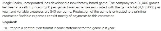 Magic Realm, Incorporated, has developed a new fantasy board game. The company sold 60,000 games
last year at a selling price of $60 per game. Fixed expenses associated with the game total S1,100,000 per
year, and variable expenses are $40 per game. Production of the game is entrusted to a printing
contractor. Variable expenses consist mostly of payments to this contractor.
Required:
1-a. Prepare a contribution format income statement for the game last year.
