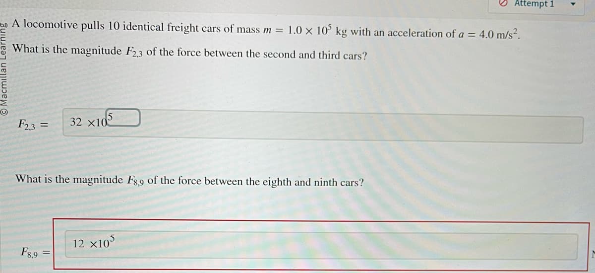 O
A locomotive pulls 10 identical freight cars of mass m = 1.0 x 105 kg with an acceleration of a = 4.0 m/s².
What is the magnitude F2,3 of the force between the second and third cars?
F2,3 =
32 X105
What is the magnitude F8,9 of the force between the eighth and ninth cars?
F8,9
Attempt 1
12 x105