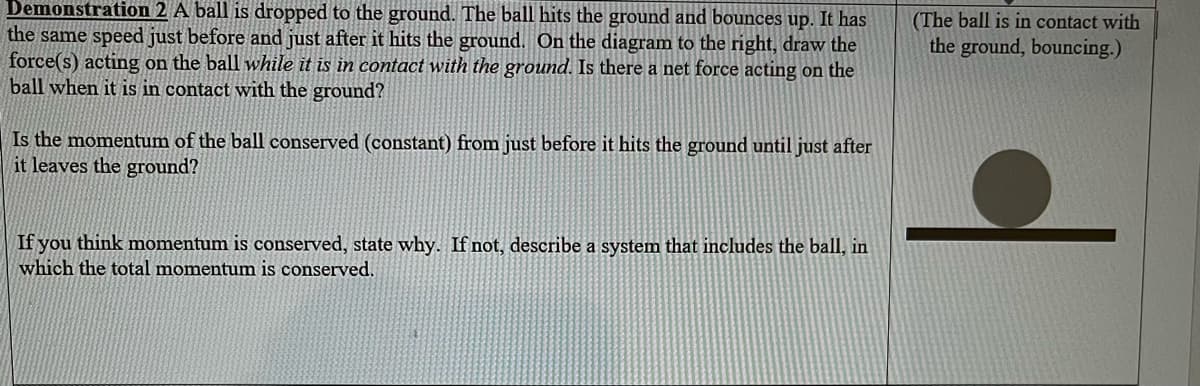Demonstration 2 A ball is dropped to the ground. The ball hits the ground and bounces up. It has
the same speed just before and just after it hits the ground. On the diagram to the right, draw the
force(s) acting on the ball while it is in contact with the ground. Is there a net force acting on the
ball when it is in contact with the ground?
Is the momentum of the ball conserved (constant) from just before it hits the ground until just after
it leaves the ground?
If you think momentum is conserved, state why. If not, describe a system that includes the ball, in
which the total momentum is conserved.
(The ball is in contact with
the ground, bouncing.)
