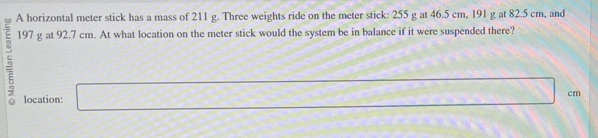 O Macmillan Learning
A horizontal meter stick has a mass of 211 g. Three weights ride on the meter stick: 255 g at 46.5 cm, 191 g at 82.5 cm, and
197 g at 92.7 cm. At what location on the meter stick would the system be in balance if it were suspended there?
location:
cm